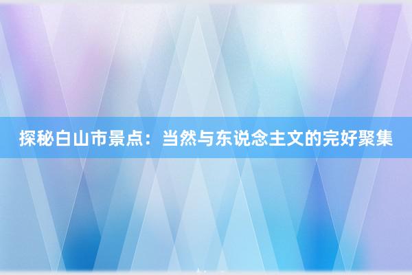 探秘白山市景点：当然与东说念主文的完好聚集