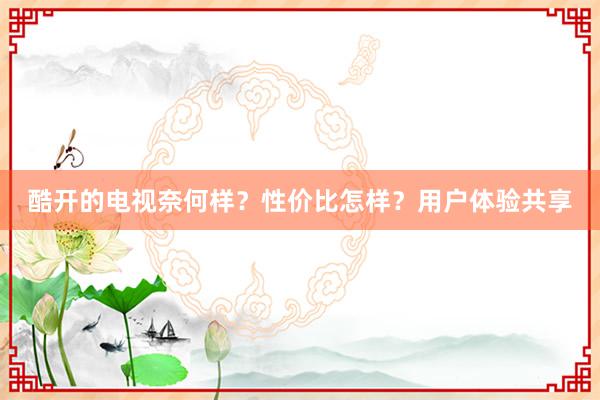 酷开的电视奈何样？性价比怎样？用户体验共享