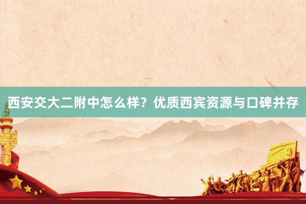 西安交大二附中怎么样？优质西宾资源与口碑并存