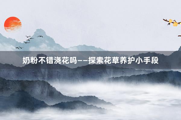 奶粉不错浇花吗——探索花草养护小手段